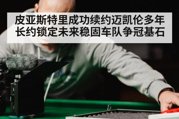 皮亚斯特里成功续约迈凯伦多年长约锁定未来稳固车队争冠基石