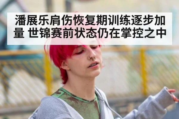潘展乐肩伤恢复期训练逐步加量 世锦赛前状态仍在掌控之中